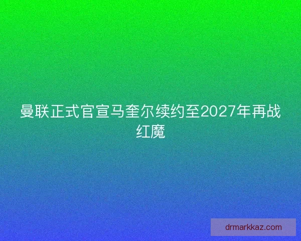 曼联正式官宣马奎尔续约至2027年再战红魔