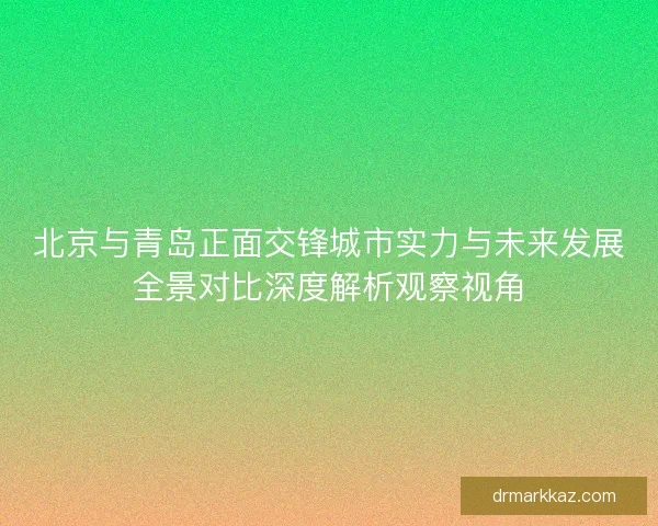 北京与青岛正面交锋城市实力与未来发展全景对比深度解析观察视角