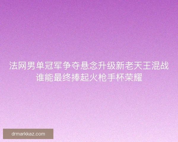 法网男单冠军争夺悬念升级新老天王混战谁能最终捧起火枪手杯荣耀